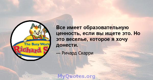 Все имеет образовательную ценность, если вы ищете это. Но это веселье, которое я хочу донести.