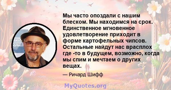 Мы часто опоздали с нашим блеском. Мы находимся на срок. Единственное мгновенное удовлетворение приходит в форме картофельных чипсов. Остальные найдут нас врасплох где -то в будущем, возможно, когда мы спим и мечтаем о