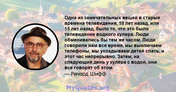 Одна из замечательных вещей в старые времена телевидения, 10 лет назад, или 15 лет назад, было то, что это было телевидение водного кулера. Люди обменивались бы тем же часом. Люди говорили нам все время, мы выключаем