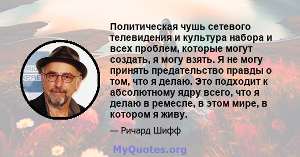 Политическая чушь сетевого телевидения и культура набора и всех проблем, которые могут создать, я могу взять. Я не могу принять предательство правды о том, что я делаю. Это подходит к абсолютному ядру всего, что я делаю 