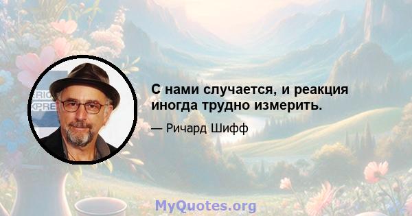 С нами случается, и реакция иногда трудно измерить.