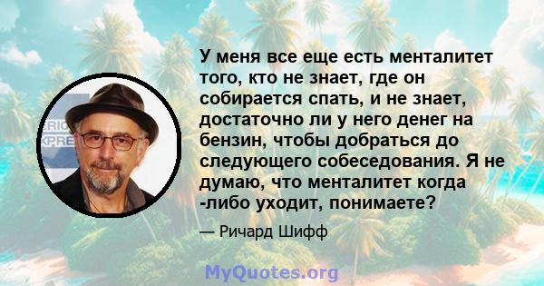 У меня все еще есть менталитет того, кто не знает, где он собирается спать, и не знает, достаточно ли у него денег на бензин, чтобы добраться до следующего собеседования. Я не думаю, что менталитет когда -либо уходит,