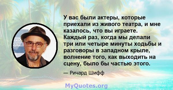 У вас были актеры, которые приехали из живого театра, и мне казалось, что вы играете. Каждый раз, когда мы делали три или четыре минуты ходьбы и разговоры в западном крыле, волнение того, как выходить на сцену, было бы