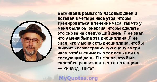 Выживая в рамках 18-часовых дней и вставая в четыре часа утра, чтобы тренироваться в течение часа, так что у меня была бы энергия, чтобы сделать это снова на следующий день. Я не знал, что у меня была эта дисциплина. Я