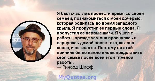 Я был счастлив провести время со своей семьей, познакомиться с моей дочерью, которая родилась во время западного крыла. Я пропустил ее первые слова. Я пропустил ее первые шаги. Я ушел с работы, прежде чем она проснулась 