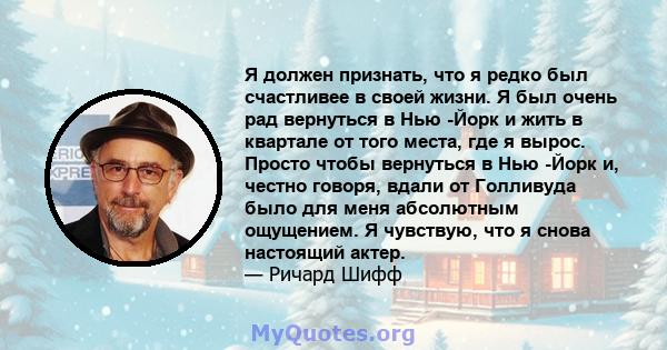 Я должен признать, что я редко был счастливее в своей жизни. Я был очень рад вернуться в Нью -Йорк и жить в квартале от того места, где я вырос. Просто чтобы вернуться в Нью -Йорк и, честно говоря, вдали от Голливуда