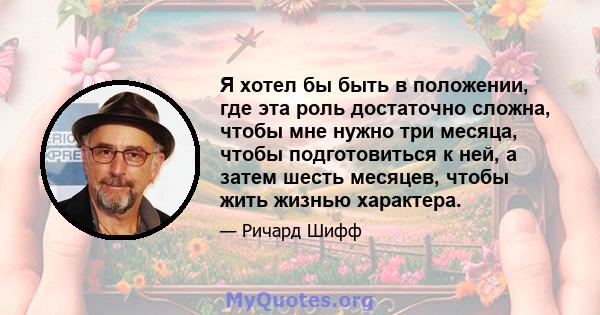 Я хотел бы быть в положении, где эта роль достаточно сложна, чтобы мне нужно три месяца, чтобы подготовиться к ней, а затем шесть месяцев, чтобы жить жизнью характера.