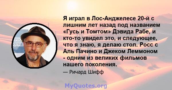 Я играл в Лос-Анджелесе 20-й с лишним лет назад под названием «Гусь и Томтом» Дэвида Рабе, и кто-то увидел это, и следующее, что я знаю, я делаю стол. Росс с Аль Пачино и Джеком Леммоном - одним из великих фильмов