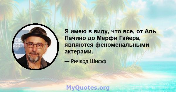 Я имею в виду, что все, от Аль Пачино до Мерфи Гайера, являются феноменальными актерами.