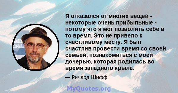 Я отказался от многих вещей - некоторые очень прибыльные - потому что я мог позволить себе в то время. Это не привело к счастливому месту. Я был счастлив провести время со своей семьей, познакомиться с моей дочерью,