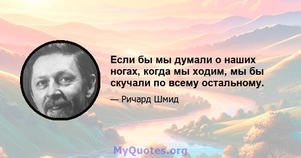 Если бы мы думали о наших ногах, когда мы ходим, мы бы скучали по всему остальному.