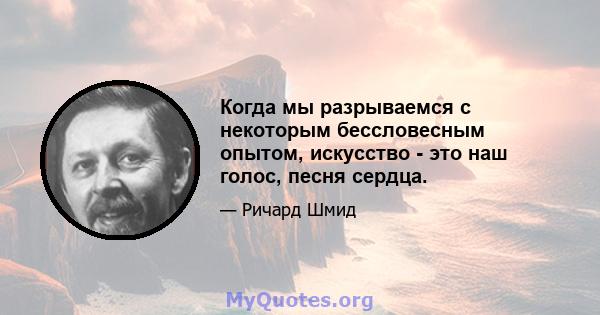 Когда мы разрываемся с некоторым бессловесным опытом, искусство - это наш голос, песня сердца.