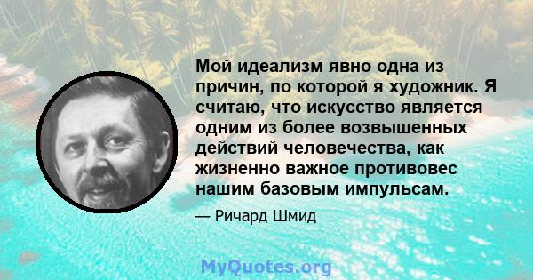 Мой идеализм явно одна из причин, по которой я художник. Я считаю, что искусство является одним из более возвышенных действий человечества, как жизненно важное противовес нашим базовым импульсам.