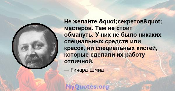 Не желайте "секретов" мастеров. Там не стоит обмануть. У них не было никаких специальных средств или красок, ни специальных кистей, которые сделали их работу отличной.