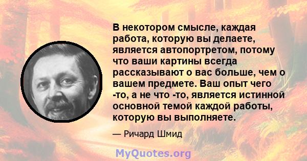 В некотором смысле, каждая работа, которую вы делаете, является автопортретом, потому что ваши картины всегда рассказывают о вас больше, чем о вашем предмете. Ваш опыт чего -то, а не что -то, является истинной основной