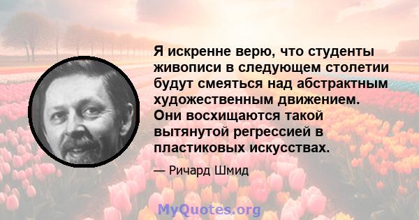 Я искренне верю, что студенты живописи в следующем столетии будут смеяться над абстрактным художественным движением. Они восхищаются такой вытянутой регрессией в пластиковых искусствах.