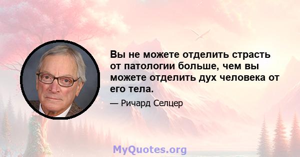 Вы не можете отделить страсть от патологии больше, чем вы можете отделить дух человека от его тела.