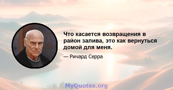 Что касается возвращения в район залива, это как вернуться домой для меня.