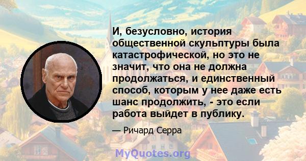 И, безусловно, история общественной скульптуры была катастрофической, но это не значит, что она не должна продолжаться, и единственный способ, которым у нее даже есть шанс продолжить, - это если работа выйдет в публику.