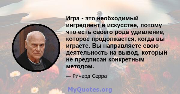 Игра - это необходимый ингредиент в искусстве, потому что есть своего рода удивление, которое продолжается, когда вы играете. Вы направляете свою деятельность на вывод, который не предписан конкретным методом.