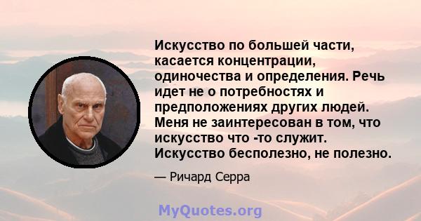 Искусство по большей части, касается концентрации, одиночества и определения. Речь идет не о потребностях и предположениях других людей. Меня не заинтересован в том, что искусство что -то служит. Искусство бесполезно,