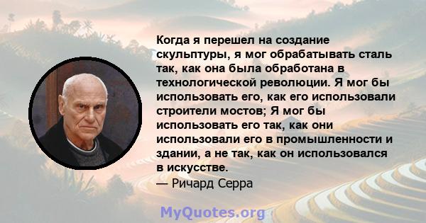 Когда я перешел на создание скульптуры, я мог обрабатывать сталь так, как она была обработана в технологической революции. Я мог бы использовать его, как его использовали строители мостов; Я мог бы использовать его так, 