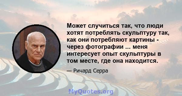 Может случиться так, что люди хотят потреблять скульптуру так, как они потребляют картины - через фотографии ... меня интересует опыт скульптуры в том месте, где она находится.