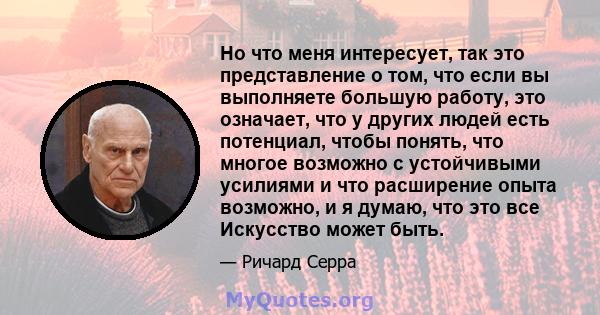 Но что меня интересует, так это представление о том, что если вы выполняете большую работу, это означает, что у других людей есть потенциал, чтобы понять, что многое возможно с устойчивыми усилиями и что расширение