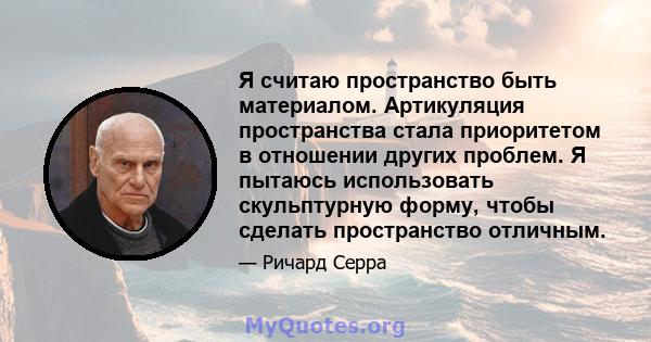 Я считаю пространство быть материалом. Артикуляция пространства стала приоритетом в отношении других проблем. Я пытаюсь использовать скульптурную форму, чтобы сделать пространство отличным.