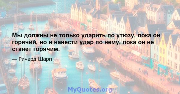 Мы должны не только ударить по утюзу, пока он горячий, но и нанести удар по нему, пока он не станет горячим.