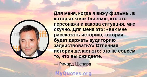 Для меня, когда я вижу фильмы, в которых я как бы знаю, кто это персонажи и какова ситуация, мне скучно. Для меня это: «Как мне рассказать историю, которая будет держать аудиторию задействовать?» Отличная история делает 