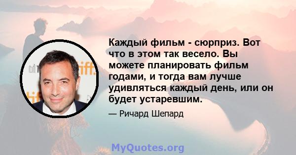 Каждый фильм - сюрприз. Вот что в этом так весело. Вы можете планировать фильм годами, и тогда вам лучше удивляться каждый день, или он будет устаревшим.