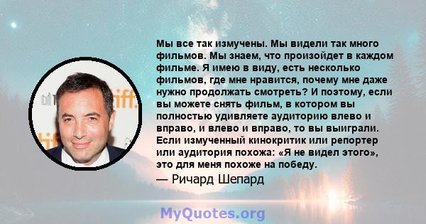 Мы все так измучены. Мы видели так много фильмов. Мы знаем, что произойдет в каждом фильме. Я имею в виду, есть несколько фильмов, где мне нравится, почему мне даже нужно продолжать смотреть? И поэтому, если вы можете