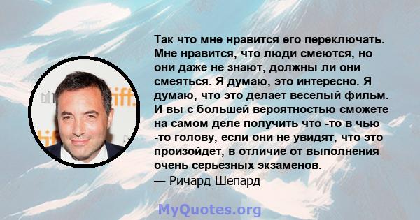 Так что мне нравится его переключать. Мне нравится, что люди смеются, но они даже не знают, должны ли они смеяться. Я думаю, это интересно. Я думаю, что это делает веселый фильм. И вы с большей вероятностью сможете на