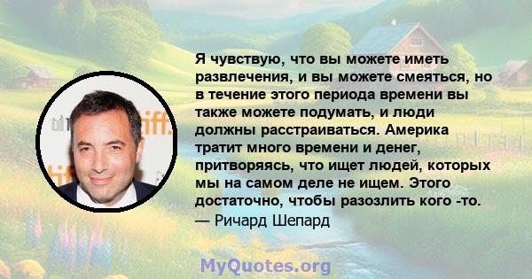 Я чувствую, что вы можете иметь развлечения, и вы можете смеяться, но в течение этого периода времени вы также можете подумать, и люди должны расстраиваться. Америка тратит много времени и денег, притворяясь, что ищет