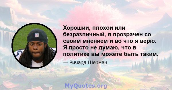 Хороший, плохой или безразличный, я прозрачен со своим мнением и во что я верю. Я просто не думаю, что в политике вы можете быть таким.