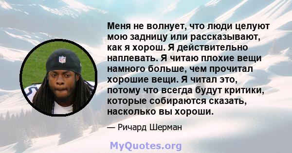 Меня не волнует, что люди целуют мою задницу или рассказывают, как я хорош. Я действительно наплевать. Я читаю плохие вещи намного больше, чем прочитал хорошие вещи. Я читал это, потому что всегда будут критики, которые 