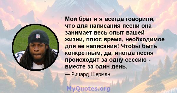 Мой брат и я всегда говорили, что для написания песни она занимает весь опыт вашей жизни, плюс время, необходимое для ее написания! Чтобы быть конкретным, да, иногда песня происходит за одну сессию - вместе за один день.