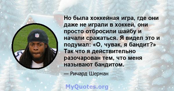 Но была хоккейная игра, где они даже не играли в хоккей, они просто отбросили шайбу и начали сражаться. Я видел это и подумал: «О, чувак, я бандит?» Так что я действительно разочарован тем, что меня называют бандитом.