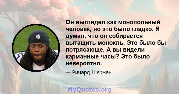 Он выглядел как монопольный человек, но это было гладко. Я думал, что он собирается вытащить монокль. Это было бы потрясающе. А вы видели карманные часы? Это было невероятно.