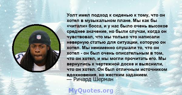 Уолт имел подход к сиденью к тому, что он хотел в музыкальном плане. Мы как бы «читали» босса, и у нас было очень высокое среднее значение, но были случаи, когда он чувствовал, что мы только что написали неверную статью 