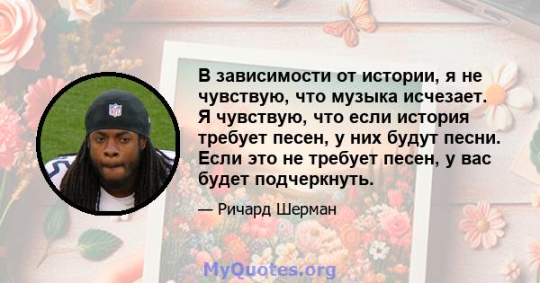 В зависимости от истории, я не чувствую, что музыка исчезает. Я чувствую, что если история требует песен, у них будут песни. Если это не требует песен, у вас будет подчеркнуть.