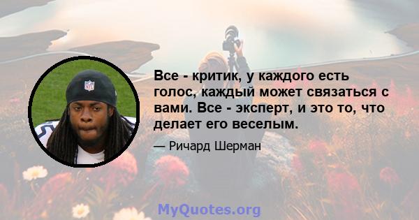 Все - критик, у каждого есть голос, каждый может связаться с вами. Все - эксперт, и это то, что делает его веселым.