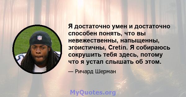 Я достаточно умен и достаточно способен понять, что вы невежественны, напыщенны, эгоистичны, Cretin. Я собираюсь сокрушить тебя здесь, потому что я устал слышать об этом.