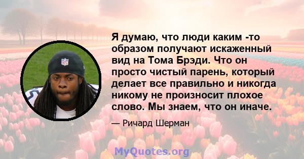 Я думаю, что люди каким -то образом получают искаженный вид на Тома Брэди. Что он просто чистый парень, который делает все правильно и никогда никому не произносит плохое слово. Мы знаем, что он иначе.