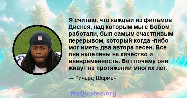 Я считаю, что каждый из фильмов Диснея, над которым мы с Бобом работали, был самым счастливым перерывом, который когда -либо мог иметь два автора песен. Все они нацелены на качество и вневременность. Вот почему они