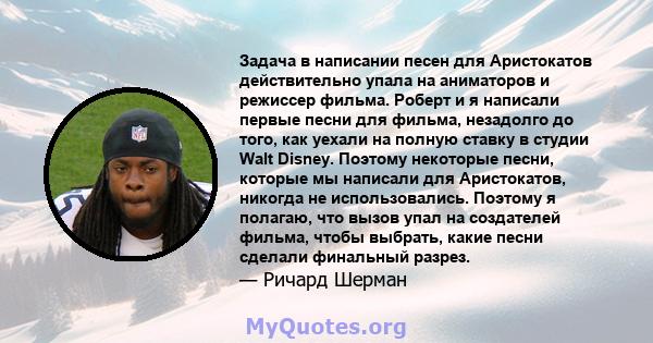 Задача в написании песен для Аристокатов действительно упала на аниматоров и режиссер фильма. Роберт и я написали первые песни для фильма, незадолго до того, как уехали на полную ставку в студии Walt Disney. Поэтому