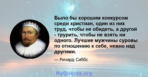 Было бы хорошим конкурсом среди христиан, один из них труд, чтобы не обидеть, а другой - трурить, чтобы не взять ни одного. Лучшие мужчины суровы по отношению к себе, нежно над другими.