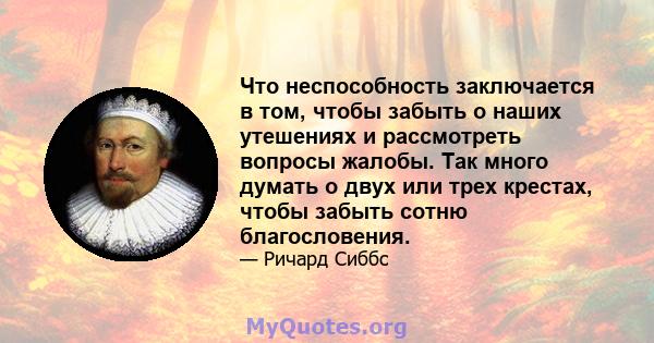 Что неспособность заключается в том, чтобы забыть о наших утешениях и рассмотреть вопросы жалобы. Так много думать о двух или трех крестах, чтобы забыть сотню благословения.