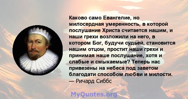 Каково само Евангелие, но милосердная умеренность, в которой послушание Христа считается нашим, и наши грехи возложили на него, в котором Бог, будучи судьей, становится нашим отцом, простит наши грехи и принимая наше